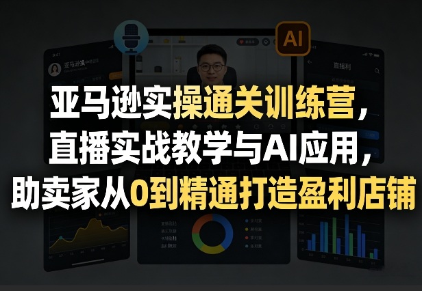 亚马逊实操通关训练营，直播实战教学与AI应用，助卖家从0到精通打造盈利店铺(更新3月23日)