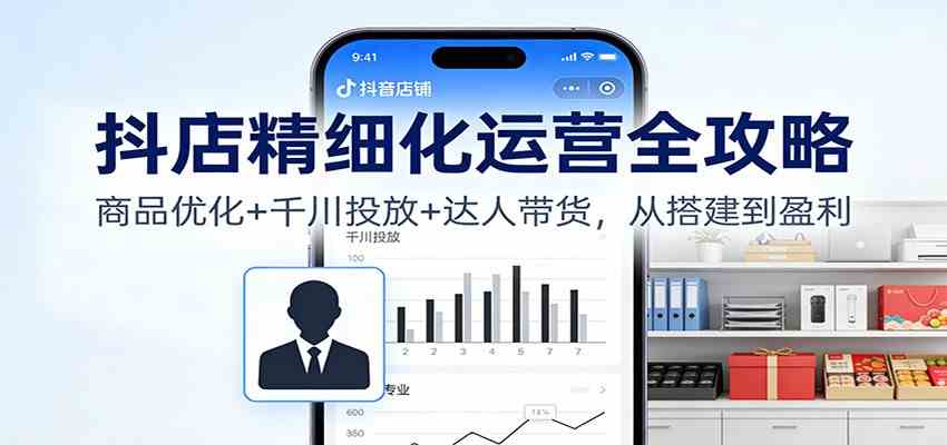 抖店精细化运营全攻略：商品优化+千川投放+ 达人带货，从搭建到盈利-站源网